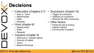 @bruno1970 @iText 
#DV14 #FoundersDilemmas 
Decisions 
•Cofounders (chapters 3-7) 
•Solo vs. Team 
•Relationships 
•Roles 
•Rewards 
•Hires (chapter 8) 
•Relationships 
•Roles 
•Rewards 
•Investors (chapter 9) 
•Self-fund vs. Outside capital 
•Sources of capital 
•Terms 
•Board of Directors 
•Successors (chapter 10) 
•Trigger of succession 
•Openess to succession 
•Desired role after succession 
•Other factors 
•Preferred rate of startup 
•Capital intensity 
•Core founder’s capitals  