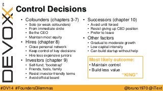 @bruno1970 @iText 
#DV14 #FoundersDilemmas 
Control Decisions 
•Cofounders (chapters 3-7) 
•Solo (or weak cofounders) 
•From immediate circle 
•Be the CEO 
•Maintain most equity 
•Hires (chapter 8) 
•Close personal network 
•Keep control of key decisions 
•Hire less expensive juniors 
•Investors (chapter 9) 
•Self-fund; “bootstrap” 
•Friends, fools, family 
•Resist investor-friendly terms 
•Avoid official board 
•Successors (chapter 10) 
•Avoid until forced 
•Resist giving up CEO position 
•Prefer to leave 
•Other factors 
•Gradual to moderate growth 
•Low capital intensity 
•Can build startup without help 
Most likely outcome: 
•Maintain control 
•Build less value 
“KING”  