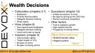 @bruno1970 @iText 
#DV14 #FoundersDilemmas 
Wealth Decisions 
•Cofounders (chapters 3-7) 
•Build team 
•Find the best founders 
•Delegate decision-making 
•Share equity 
•Hires (chapter 8) 
•Hire experienced employees 
•Delegate decision-making 
•Incent with cash or equity 
•Investors (chapter 9) 
•Take outside capital 
•Target angels or VCs 
•Be open to terms 
•Be open to losing control 
•Successors (chapter 10) 
•Initiate succession “in time” 
•Be open to giving up the CEO role 
•Remain executive (expertise) 
•Other factors 
•Fast to explosive growth 
•High capital intensity 
•Fill gaps by involving others 
Most likely outcome: 
•Build financial value 
•Imperil control 
“RICH”  