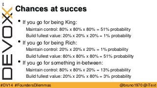 @bruno1970 @iText 
#DV14 #FoundersDilemmas 
Chances at succes 
•If you go for being King: 
Maintain control: 80% x 80% x 80% = 51% probability 
Build fullest value: 20% x 20% x 20% = 1% probability 
•If you go for being Rich: 
Maintain control: 20% x 20% x 20% = 1% probability 
Build fullest value: 80% x 80% x 80% = 51% probability 
•If you go for something in-between: 
Maintain control: 80% x 80% x 20% = 13% probability 
Build fullest value: 20% x 20% x 80% = 3% probability  