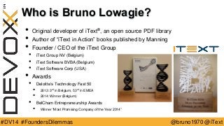 @bruno1970 @iText 
#DV14 #FoundersDilemmas 
Who is Bruno Lowagie? 
•Original developer of iText®, an open source PDF library 
•Author of “iText in Action” books published by Manning 
•Founder / CEO of the iText Group 
•iText Group NV (Belgium) 
•iText Software BVBA (Belgium) 
•iText Software Corp (USA) 
•Awards 
•Deloitte’s Technology Fast 50 
•2013: 3rd in Belgium, 53rdin EMEA 
•2014: Winner (Belgium) 
•BelChamEntrepreneurship Awards 
•Winner “Most Promising Company of the Year 2014”  