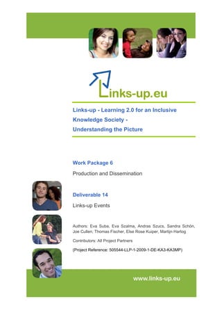 
 
Links-up - Learning 2.0 for an Inclusive
Knowledge Society -
Understanding the Picture
Work Package 6
Production and Dissemination
Deliverable 14
Links-up Events
Authors: Eva Suba, Eva Szalma, Andras Szucs, Sandra Schön,
Joe Cullen, Thomas Fischer, Else Rose Kuiper, Martijn Hartog
Contributors: All Project Partners
(Project Reference: 505544-LLP-1-2009-1-DE-KA3-KA3MP)
 