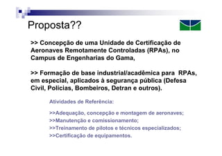 Proposta??
>> Concepção de uma Unidade de Certificação de
Aeronaves Remotamente Controladas (RPAs), no
Campus de Engenharias do Gama,
>> Formação de base industrial/acadêmica para RPAs,
em especial, aplicados à segurança pública (Defesa
Civil, Polícias, Bombeiros, Detran e outros).
Atividades de Referência:
>>Adequação, concepção e montagem de aeronaves;
>>Manutenção e comissionamento;
>>Treinamento de pilotos e técnicos especializados;
>>Certificação de equipamentos.

 