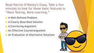 Read Patrick O’Malley’s Essay. Take a few
minutes to look for these basic features in
“More Testing, More Learning.”
 A Well-Defined Problem
 A Clearly Described Solution
 A Convincing Argument
 An Effective Counterargument
 An Evaluation of Alternative Solutions
 