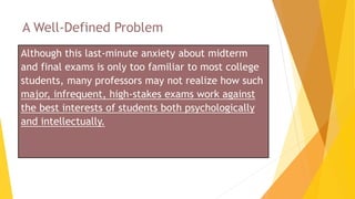 A Well-Defined Problem
Although this last-minute anxiety about midterm
and final exams is only too familiar to most college
students, many professors may not realize how such
major, infrequent, high-stakes exams work against
the best interests of students both psychologically
and intellectually.
 