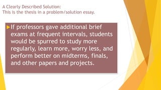 A Clearly Described Solution:
This is the thesis in a problem/solution essay.
If professors gave additional brief
exams at frequent intervals, students
would be spurred to study more
regularly, learn more, worry less, and
perform better on midterms, finals,
and other papers and projects.
 