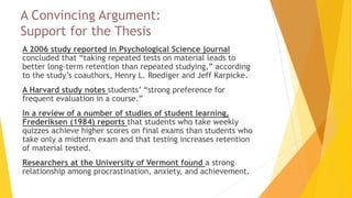 A Convincing Argument:
Support for the Thesis
 A 2006 study reported in Psychological Science journal
concluded that “taking repeated tests on material leads to
better long-term retention than repeated studying,” according
to the study’s coauthors, Henry L. Roediger and Jeff Karpicke.
 A Harvard study notes students’ “strong preference for
frequent evaluation in a course.”
 In a review of a number of studies of student learning,
Frederiksen (1984) reports that students who take weekly
quizzes achieve higher scores on final exams than students who
take only a midterm exam and that testing increases retention
of material tested.
 Researchers at the University of Vermont found a strong
relationship among procrastination, anxiety, and achievement.
 