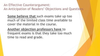 An Effective Counterargument:
An Anticipation of Readers’ Objections and Questions
 Some believe that such exams take up too
much of the limited class time available to
cover the material in the course.
 Another objection professors have to
frequent exams is that they take too much
time to read and grade.
 