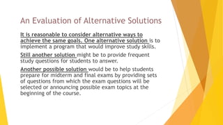 An Evaluation of Alternative Solutions
 It is reasonable to consider alternative ways to
achieve the same goals. One alternative solution is to
implement a program that would improve study skills.
 Still another solution might be to provide frequent
study questions for students to answer.
 Another possible solution would be to help students
prepare for midterm and final exams by providing sets
of questions from which the exam questions will be
selected or announcing possible exam topics at the
beginning of the course.
 
