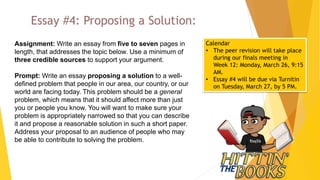 Essay #4: Proposing a Solution:
Assignment: Write an essay from five to seven pages in
length, that addresses the topic below. Use a minimum of
three credible sources to support your argument.
Prompt: Write an essay proposing a solution to a well-
defined problem that people in our area, our country, or our
world are facing today. This problem should be a general
problem, which means that it should affect more than just
you or people you know. You will want to make sure your
problem is appropriately narrowed so that you can describe
it and propose a reasonable solution in such a short paper.
Address your proposal to an audience of people who may
be able to contribute to solving the problem.
Calendar
• The peer revision will take place
during our finals meeting in
Week 12: Monday, March 26, 9:15
AM.
• Essay #4 will be due via Turnitin
on Tuesday, March 27, by 5 PM.
 