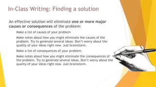 In-Class Writing: Finding a solution
An effective solution will eliminate one or more major
causes or consequences of the problem:
 Make a list of causes of your problem
 Make notes about how you might eliminate the causes of the
problem. Try to generate several ideas. Don’t worry about the
quality of your ideas right now. Just brainstorm.
 Make a list of consequences of your problem.
 Make notes about how you might eliminate the consequences of
the problem. Try to generate several ideas. Don’t worry about the
quality of your ideas right now. Just brainstorm.
 