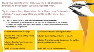 Using your brainstorming, make a refined list of possible
solutions to the problem you identified last week.
Try to name at least three ideas. You will use these “alternative
solutions” in your essay after you settle on the single, best
solution.
PAY CAREFUL ATTENTION to how each solution can be implemented.
--You should NOT put the burden of the solution on the victim of the problem.
--Rather, you should think about how people or institutions with POWER could
help to solve this problem.
Example: How to solve bullying?
Solution: Kids who are getting bullied
should fight back.
Solution: Schools should implement
anti-bullying curricula.
Which is a better solution?
Example: How to solve parking at De Anza?
Solution: Students shouldn’t drive to school.
Solution: The school should charge more for parking
permits to discourage driving.
Which solution can be implemented?
 