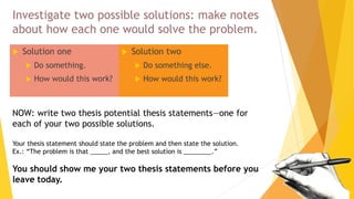 Investigate two possible solutions: make notes
about how each one would solve the problem.
 Solution one
 Do something.
 How would this work?
 Solution two
 Do something else.
 How would this work?
NOW: write two thesis potential thesis statements—one for
each of your two possible solutions.
Your thesis statement should state the problem and then state the solution.
Ex.: “The problem is that _____, and the best solution is ________.”
You should show me your two thesis statements before you
leave today.
 