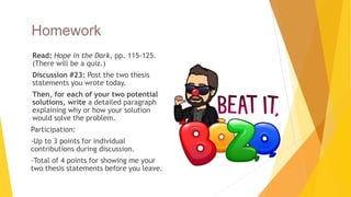 Homework
 Read: Hope in the Dark, pp. 115-125.
(There will be a quiz.)
 Discussion #23: Post the two thesis
statements you wrote today.
 Then, for each of your two potential
solutions, write a detailed paragraph
explaining why or how your solution
would solve the problem.
 Participation:
 -Up to 3 points for individual
contributions during discussion.
 -Total of 4 points for showing me your
two thesis statements before you leave.
 