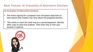 An Evaluation of Alternative Solutions
• The writer arguing for a proposal must anticipate objections or
reservations that readers may have about the proposed solution.
• This works in much the same way as a counterargument. Identify
other ways to solve the problem. Then show why or how your
solution is superior.
Basic Feature: An Evaluation of Alternative Solutions
 