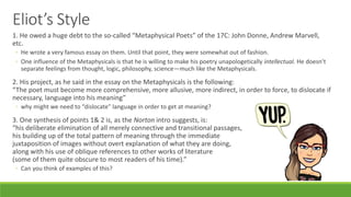 Eliot’s Style
1. He owed a huge debt to the so-called “Metaphysical Poets” of the 17C: John Donne, Andrew Marvell,
etc.
◦ He wrote a very famous essay on them. Until that point, they were somewhat out of fashion.
◦ One influence of the Metaphysicals is that he is willing to make his poetry unapologetically intellectual. He doesn’t
separate feelings from thought, logic, philosophy, science—much like the Metaphysicals.
2. His project, as he said in the essay on the Metaphysicals is the following:
“The poet must become more comprehensive, more allusive, more indirect, in order to force, to dislocate if
necessary, language into his meaning”
◦ why might we need to “dislocate” language in order to get at meaning?
3. One synthesis of points 1& 2 is, as the Norton intro suggests, is:
“his deliberate elimination of all merely connective and transitional passages,
his building up of the total pattern of meaning through the immediate
juxtaposition of images without overt explanation of what they are doing,
along with his use of oblique references to other works of literature
(some of them quite obscure to most readers of his time).”
◦ Can you think of examples of this?
 