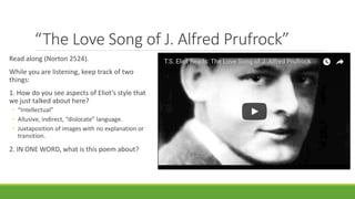 “The Love Song of J. Alfred Prufrock”
Read along (Norton 2524).
While you are listening, keep track of two
things:
1. How do you see aspects of Eliot’s style that
we just talked about here?
◦ “Intellectual”
◦ Allusive, indirect, “dislocate” language.
◦ Juxtaposition of images with no explanation or
transition.
2. IN ONE WORD, what is this poem about?
 