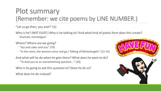 Plot summary
(Remember: we cite poems by LINE NUMBER.)
“Let us go then, you and I” (1)
Who is he? (NOT ELIOT.) Who is he talking to? And what kind of poetic form does this create?
◦ Dramatic monologue!
Where? Where are we going?
◦ “tea and cakes and ices” (79)
◦ “In the room, the women come and go / Talking of Michelangelo” (13-14)
And what will he do when he gets there? What does he want to do?
◦ “To lead you to an overwhelming question…” (10)
Who is he going to ask this question to? Does he do so?
What does he do instead?
 