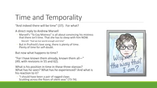 Time and Temporality
“And indeed there will be time” (37). For what?
A direct reply to Andrew Marvell
◦ Marvell’s “To Coy Mistress” is all about convincing his mistress
that there isn’t time. That she has to sleep with him NOW.
◦ Marvell: “Had we but world enough and time”
◦ But in Prufrock’s love song, there is plenty of time.
Plenty of time for self-doubt.
But now what happens to time?
“For I have known them already, known them all—”
(49; with revisions in 55 and 62).
What is his position in time in these three stanzas?
What has he seen? What has he experienced? And what is
his reaction to it?
◦ “I should have been a pair of ragged claws
Scuttling across the floors of silent seas” (73-74).
 