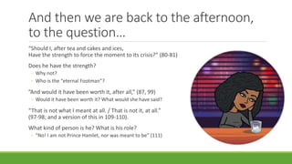 And then we are back to the afternoon,
to the question…
“Should I, after tea and cakes and ices,
Have the strength to force the moment to its crisis?” (80-81)
Does he have the strength?
◦ Why not?
◦ Who is the “eternal Footman”?
”And would it have been worth it, after all,” (87, 99)
◦ Would it have been worth it? What would she have said?
“That is not what I meant at all. / That is not it, at all.”
(97-98; and a version of this in 109-110).
What kind of person is he? What is his role?
◦ “No! I am not Prince Hamlet, nor was meant to be” (111)
 