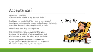 Acceptance?
I grow old… I grow old...
I shall wear the bottom of my trousers rolled.
Shall I part my hair behind? Do I dare to eat a peach?
I shall wear white flannel trousers, and walk upon the beach.
I have heard the mermaids, singing, each to each.
I do not think that they will sing to me.
I have seen them riding seaward on the waves
Combing the white hair of the waves blown back
When the wind blows the water white and black.
We have lingered in the chambers of the sea
By sea-girls wreathed with seaweed red and brown
Till human voices wake us, and we drown.
 