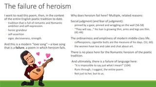 The failure of heroism
I want to read this poem, then, in the context
of the entire English poetic tradition to date.
◦ tradition that is full of romantic and Romantic
ambition and self-expression.
◦ heroic grandeur
◦ self-assertion
◦ vigor, decisiveness, strength.
And this is a modern “love song”—a love song
that is a failure, a poem in which heroism fails.
Why does heroism fail here? Multiple, related reasons:
Social judgment (and fear of judgment):
◦ pinned by a gaze, pinned and wriggling on the wall (56-58)
◦ “They will say…” his hair is growing thin, arms and legs are thin.
(41-44)
The ordinariness and emptiness of modern middle-class life.
◦ coffeespoons, cigarette butts are the measure of his days. (51, 60).
◦ the women have tea and cake and chat about art.
There is no place here for the Romantic heroism of the poetic
tradition.
And ultimately, there is a failure of language here:
◦ “It is impossible to say just what I mean!” (104)
◦ Runs through, I suggest, the entire poem.
◦ Not just to her, but to us.
 