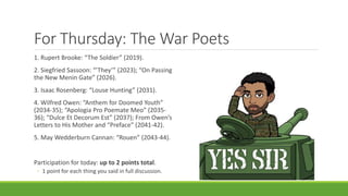 For Thursday: The War Poets
1. Rupert Brooke: “The Soldier” (2019).
2. Siegfried Sassoon: “’They’” (2023); “On Passing
the New Menin Gate” (2026).
3. Isaac Rosenberg: “Louse Hunting” (2031).
4. Wilfred Owen: “Anthem for Doomed Youth”
(2034-35); “Apologia Pro Poemate Meo” (2035-
36); “Dulce Et Decorum Est” (2037); From Owen’s
Letters to His Mother and “Preface” (2041-42).
5. May Wedderburn Cannan: “Rouen” (2043-44).
Participation for today: up to 2 points total.
◦ 1 point for each thing you said in full discussion.
 