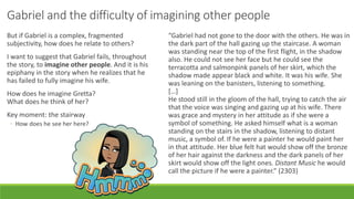 Gabriel and the difficulty of imagining other people
But if Gabriel is a complex, fragmented
subjectivity, how does he relate to others?
I want to suggest that Gabriel fails, throughout
the story, to imagine other people. And it is his
epiphany in the story when he realizes that he
has failed to fully imagine his wife.
How does he imagine Gretta?
What does he think of her?
Key moment: the stairway
◦ How does he see her here?
“Gabriel had not gone to the door with the others. He was in
the dark part of the hall gazing up the staircase. A woman
was standing near the top of the first flight, in the shadow
also. He could not see her face but he could see the
terracotta and salmonpink panels of her skirt, which the
shadow made appear black and white. It was his wife. She
was leaning on the banisters, listening to something.
[…]
He stood still in the gloom of the hall, trying to catch the air
that the voice was singing and gazing up at his wife. There
was grace and mystery in her attitude as if she were a
symbol of something. He asked himself what is a woman
standing on the stairs in the shadow, listening to distant
music, a symbol of. If he were a painter he would paint her
in that attitude. Her blue felt hat would show off the bronze
of her hair against the darkness and the dark panels of her
skirt would show off the light ones. Distant Music he would
call the picture if he were a painter.” (2303)
 