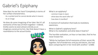 Gabriel’s Epiphany
How does he see her here? Completely in terms of
her surface characteristics.
◦ As a symbol (and he cannot decide what it means).
◦ As an image
He does do some imagining of her later. But it’s all
memories of the two of them together—indeed,
Gretta seems to exist almost entirely as an
imaginary construct to him. But that doesn’t bear a
resemblance to the actual Gretta.
What is an epiphany?
◦ common trope in Joyce
◦ what does the word refer to?
◦ how does it manifest?
A moment of realization that leads to revelatory
awareness.
What is Gabriel’s epiphany here?
What is his realization and what does it lead to?
The horrible realization, an hour or two later, that he has
never known her.
“While he had been full of memories of their secret life
together, full of tenderness and joy and desire, she had
been comparing him in her mind with another.” (2308)
 