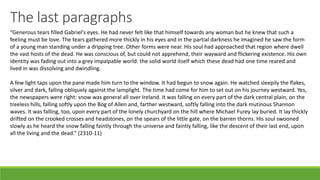 The last paragraphs
“Generous tears filled Gabriel's eyes. He had never felt like that himself towards any woman but he knew that such a
feeling must be love. The tears gathered more thickly in his eyes and in the partial darkness he imagined he saw the form
of a young man standing under a dripping tree. Other forms were near. His soul had approached that region where dwell
the vast hosts of the dead. He was conscious of, but could not apprehend, their wayward and flickering existence. His own
identity was fading out into a grey impalpable world: the solid world itself which these dead had one time reared and
lived in was dissolving and dwindling.
A few light taps upon the pane made him turn to the window. It had begun to snow again. He watched sleepily the flakes,
silver and dark, falling obliquely against the lamplight. The time had come for him to set out on his journey westward. Yes,
the newspapers were right: snow was general all over Ireland. It was falling on every part of the dark central plain, on the
treeless hills, falling softly upon the Bog of Allen and, farther westward, softly falling into the dark mutinous Shannon
waves. It was falling, too, upon every part of the lonely churchyard on the hill where Michael Furey lay buried. It lay thickly
drifted on the crooked crosses and headstones, on the spears of the little gate, on the barren thorns. His soul swooned
slowly as he heard the snow falling faintly through the universe and faintly falling, like the descent of their last end, upon
all the living and the dead.” (2310-11)
 