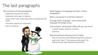 The last paragraphs
Plot summary of these paragraphs:
◦ forgiveness and love for Gretta
◦ dissolution of his ego, his identity
◦ vision of the realm of the dead and its overlap with the
world
◦ move from specific to universality
◦ also, it’s snowing
What happens to language and style in these
paragraphs?
Who is narrating? Is it still free indirect?
Strongly poetic language—very constructed
language. No longer prose.
Last sentence: what poetic effects do you see here?
◦ o-vowel sounds, sibilance, f-sounds
◦ chiasmus
Representational meaning starts to falter
◦ how can you hear snow falling through the universe?
◦ who is the “their”? “the living and the dead”? Or
Gabriel and his wife? General or particular?
 
