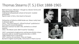 Thomas Stearns (T. S.) Eliot 1888-1965
Born in St Louis, Missouri—though to a Boston family with
deep New England roots.
Undergrad and graduate school at Harvard—studied
philosophy
Spent a year in Paris, then back to Harvard.
Fellowship at Oxford as WWI broke out. Never really lived
in America again.
1915: “The Love Song of J. Alfred Prufrock” published at
Ezra Pound’s recommendation.
Married a woman he didn’t like, worked as a school
teacher.
1922: The Waste Land. (We’ll read for Tuesday.)
1927: converted to Anglicanism and became British citizen.
Commits wife to mental hospital (she dies in 1947).
1948: Nobel Prize in Literature.
1957: marries his secretary. They are happy.
Buried in English countryside, monument in Poet’s Corner.
 