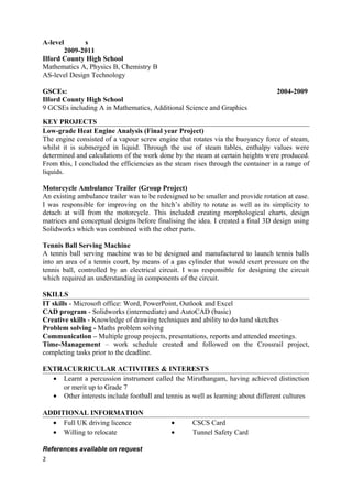 A-level s
2009-2011
Ilford County High School
Mathematics A, Physics B, Chemistry B
AS-level Design Technology
GSCEs: 2004-2009
Ilford County High School
9 GCSEs including A in Mathematics, Additional Science and Graphics
KEY PROJECTS
Low-grade Heat Engine Analysis (Final year Project)
The engine consisted of a vapour screw engine that rotates via the buoyancy force of steam,
whilst it is submerged in liquid. Through the use of steam tables, enthalpy values were
determined and calculations of the work done by the steam at certain heights were produced.
From this, I concluded the efficiencies as the steam rises through the container in a range of
liquids.
Motorcycle Ambulance Trailer (Group Project)
An existing ambulance trailer was to be redesigned to be smaller and provide rotation at ease.
I was responsible for improving on the hitch’s ability to rotate as well as its simplicity to
detach at will from the motorcycle. This included creating morphological charts, design
matrices and conceptual designs before finalising the idea. I created a final 3D design using
Solidworks which was combined with the other parts.
Tennis Ball Serving Machine
A tennis ball serving machine was to be designed and manufactured to launch tennis balls
into an area of a tennis court, by means of a gas cylinder that would exert pressure on the
tennis ball, controlled by an electrical circuit. I was responsible for designing the circuit
which required an understanding in components of the circuit.
SKILLS
IT skills - Microsoft office: Word, PowerPoint, Outlook and Excel
CAD program - Solidworks (intermediate) and AutoCAD (basic)
Creative skills - Knowledge of drawing techniques and ability to do hand sketches
Problem solving - Maths problem solving
Communication – Multiple group projects, presentations, reports and attended meetings.
Time-Management – work schedule created and followed on the Crossrail project,
completing tasks prior to the deadline.
EXTRACURRICULAR ACTIVITIES & INTERESTS
• Learnt a percussion instrument called the Miruthangam, having achieved distinction
or merit up to Grade 7
• Other interests include football and tennis as well as learning about different cultures
ADDITIONAL INFORMATION
• Full UK driving licence • CSCS Card
• Willing to relocate • Tunnel Safety Card
References available on request
2
 