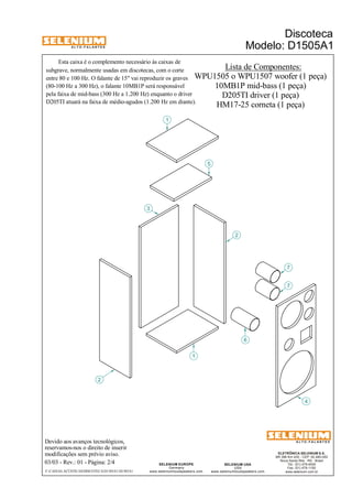 A L T O - F A L A N T E S 
Devido aos avanços tecnológicos, 
reservamos-nos o direito de inserir 
modificações sem prévio aviso. 
Discoteca 
Modelo: D1505A1 
ELETRÔNICA SELENIUM S.A. 
BR 386 Km 435 - CEP: 92.480-000 
Nova Santa Rita - RS - Brasil 
Tel.: (51) 479-4000 
Fax: (51) 479-1150 
www.selenium.com.br 
SELENIUM USA 
USA 
www.seleniumloudspeakers.com 
SELENIUM EUROPE 
Germany 
www.seleniumloudspeakers.com 
A L T O - F A L A N T E S 
03/03 - Rev.: 01 - Página: 2/4 
F:CAIXAS ACÚSTICASDISCOTECAD1505A1D1505A1 
Lista de Componentes: 
WPU1505 o WPU1507 woofer (1 peça) 
3 
2 
5 
6 
7 
7 
2 
1 
10MB1P mid-bass (1 peça) 
D205TI driver (1 peça) 
HM17-25 corneta (1 peça) 
Esta caixa é o complemento necessário às caixas de 
subgrave, normalmente usadas em discotecas, com o corte 
entre 80 e 100 Hz. O falante de 15" vai reproduzir os graves 
(80-100 Hz a 300 Hz), o falante 10MB1P será responsável 
pela faixa de mid-bass (300 Hz a 1.200 Hz) enquanto o driver 
D205TI atuará na faixa de médio-agudos (1.200 Hz em diante). 
1 
4 
 