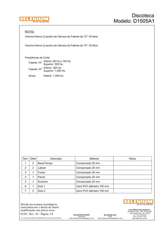 A L T O - F A L A N T E S 
Freqüências de Corte: 
Devido aos avanços tecnológicos, 
reservamos-nos o direito de inserir 
modificações sem prévio aviso. 
ELETRÔNICA SELENIUM S.A. 
BR 386 Km 435 - CEP: 92.480-000 
Nova Santa Rita - RS - Brasil 
Tel.: (51) 479-4000 
Fax: (51) 479-1150 
www.selenium.com.br 
SELENIUM USA 
USA 
www.seleniumloudspeakers.com 
SELENIUM EUROPE 
Germany 
www.seleniumloudspeakers.com 
A L T O - F A L A N T E S 
03/03 - Rev.: 01 - Página: 3/4 
F:CAIXAS ACÚSTICASDISCOTECAD1505A1D1505A1 
Discoteca 
Modelo: D1505A1 
Volume Interno (Líquido) da Câmara do Falante de 15": 50 litros. 
Volume Interno (Líquido) da Câmara do Falante de 10": 25 litros. 
Inferior: 80 Hz a 100 Hz. 
Superior: 300 Hz. 
NOTAS: 
Falante 15": 
Inferior: 300 Hz. 
Falante 10": Superior: 1.200 Hz. 
Driver: Inferior: 1.200 Hz. 
Ítem Qtde Descrição Material Notas 
1 2 Base/Tampa Compensado 20 mm 
2 2 Lateral Compensado 20 mm 
3 1 Fundo Compensado 20 mm 
4 1 Painel Compensado 20 mm 
5 1 Divisória Compensado 20 mm 
6 1 Duto 1 Cano PVC diâmetro 100 mm 
7 2 Duto 2 Cano PVC diâmetro 100 mm 
 