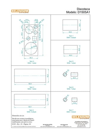A L T O - F A L A N T E S 
Dimensões em cm. 
15,0 
Devido aos avanços tecnológicos, 
reservamos-nos o direito de inserir 
modificações sem prévio aviso. 
ELETRÔNICA SELENIUM S.A. 
BR 386 Km 435 - CEP: 92.480-000 
Nova Santa Rita - RS - Brasil 
Tel.: (51) 479-4000 
Fax: (51) 479-1150 
www.selenium.com.br 
SELENIUM USA 
USA 
www.seleniumloudspeakers.com 
SELENIUM EUROPE 
Germany 
www.seleniumloudspeakers.com 
A L T O - F A L A N T E S 
03/03 - Rev.: 01 - Página: 4/4 
10,0 
F:CAIXAS ACÚSTICASDISCOTECAD1505A1D1505A1 
Discoteca 
Modelo: D1505A1 
25,0 40,0 32,0 
44,0 
92,0 
32,0 40,0 
92,0 
20,0 
15,5 
10 Ø 
10 Ø 
Ítem 1 
Qtde: 2 peças 
22,0 25,8 15,0 
11,5 12,0 16,0 7,0 
11,5 
35 ,5 Ø 
23 ,0 Ø 
10 ,0 2x Ø 
10 ,0 Ø 
40,0 
92,0 
12,0 
7,0 
Ítem 5 
Qtde: 1 peça 
Ítem 4 
Qtde: 1 peça 
Ítem 3 
Qtde: 1 peça 
Ítem 6 
Qtde: 1 peça 
Ítem 7 
Qtde: 2 peças 
Ítem 2 
Qtde: 2 peças 
