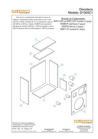 A L T O - F A L A N T E S 
Devido aos avanços tecnológicos, 
reservamos-nos o direito de inserir 
modificações sem prévio aviso. 
Discoteca 
Modelo: D1505C1 
ELETRÔNICA SELENIUM S.A. 
BR 386 Km 435 - CEP: 92.480-000 
Nova Santa Rita - RS - Brasil 
Tel.: (51) 479-4000 
Fax: (51) 479-1150 
www.selenium.com.br 
SELENIUM USA 
USA 
www.seleniumloudspeakers.com 
SELENIUM EUROPE 
Germany 
www.seleniumloudspeakers.com 
A L T O - F A L A N T E S 
03/03 - Rev.: 01 - Página: 2/4 
F:CAIXAS ACÚSTICASDISCOTECAD1505C1D1505C1 
Relação de Componentes: 
WPU1505 ou WPU1507 woofer (1 peça) 
10MB1P mid-bass (1 peça) 
D205TI driver (1 peça) 
HM17-25 corneta (1 peça) 
Esta caixa é o complemento necessário às caixas de 
subgrave, normalmente usadas em discotecas, com o corte 
entre 80 e 100 Hz. O falante de 15" vai reproduzir os graves 
(80-100 Hz a 300 Hz), o falante 10MB1P será responsável 
pela faixa de mid-bass (300 Hz a 1.200 Hz) enquanto o driver 
D205TI atuará na faixa de médio-agudos (1.200 Hz em diante). 
2 
3 
1 
5 
6 
8 7 
4 
6 
7 
1 
2 
 