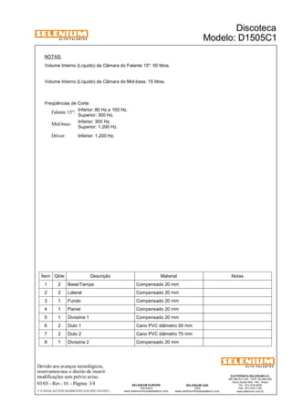 A L T O - F A L A N T E S 
NOTAS: 
Volume Interno (Líquido) da Câmara do Falante 15": 50 litros. 
Volume Interno (Líquido) da Câmara do Mid-bass: 15 litros. 
Freqüências de Corte: 
Inferior: 80 Hz a 100 Hz. 
Superior: 300 Hz. 
Falante 15": 
Inferior: 300 Hz. 
Superior: 1.200 Hz. Mid-bass: 
Driver: Inferior: 1.200 Hz. 
Devido aos avanços tecnológicos, 
reservamos-nos o direito de inserir 
modificações sem prévio aviso. 
ELETRÔNICA SELENIUM S.A. 
BR 386 Km 435 - CEP: 92.480-000 
Nova Santa Rita - RS - Brasil 
Tel.: (51) 479-4000 
Fax: (51) 479-1150 
www.selenium.com.br 
SELENIUM USA 
USA 
www.seleniumloudspeakers.com 
SELENIUM EUROPE 
Germany 
www.seleniumloudspeakers.com 
A L T O - F A L A N T E S 
03/03 - Rev.: 01 - Página: 3/4 
F:CAIXAS ACÚSTICASDISCOTECAD1505C1D1505C1 
Discoteca 
Modelo: D1505C1 
Ítem Qtde Descrição Material Notas 
1 2 Base/Tampa Compensado 20 mm 
2 2 Lateral Compensado 20 mm 
3 1 Fundo Compensado 20 mm 
4 1 Painel Compensado 20 mm 
5 1 Divisória 1 Compensado 20 mm 
6 2 Duto 1 Cano PVC diâmetro 50 mm 
7 2 Duto 2 Cano PVC diâmetro 75 mm 
8 1 Divisória 2 Compensado 20 mm 
 