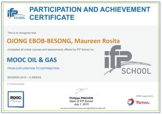  
PARTICIPATION AND ACHIEVEMENT
CERTIFICATE
This is to recognize that
completed all online courses and assessments offered by IFP School on :
MOOC OIL & GAS
FROM EXPLORATION TO DISTRIBUTION
SESSION 2015 – 4 WEEKS
Philippe PINCHON
Dean of IFP School
July 1, 2015
Link: http://certification.unow‐mooc.org/IFP/OG1/cert4561.pdf
N°: IFP/OG1/cert4561
OJONG EBOB‐BESONG, Maureen Rosita
 