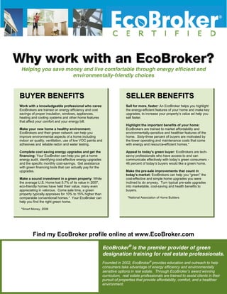WWhhyy wwoorrkk wwiitthh aann EEccooBBrrookkeerr??
Helping you save money and live comfortable through energy efficient and
environmentally-friendly choices
BBUUYYEERR BBEENNEEFFIITTSS
Work with a knowledgeable professional who cares:
EcoBrokers are trained on energy efficiency and cost
savings of proper insulation, windows, appliances,
heating and cooling systems and other home features
that affect your comfort and your energy bill.
Make your new home a healthy environment:
EcoBrokers and their green network can help you
improve environmental aspects of a home including
indoor air quality, ventilation, use of low VOC paints and
adhesives and reliable radon and water testing.
Complete cost saving energy upgrades and get the
financing: Your EcoBroker can help you get a home
energy audit, identifying cost-effective energy upgrades
and the specific monthly cost-savings. Get assistance
with green financing tools that can actually pay for the
upgrades.
Make a sound investment in a green property: While
the average U.S. Home lost 5.7% of its value in 2007,
eco-friendly homes have held their value, many even
appreciating in valorous. Come sale time, a green
property typically appraises for 10% to 15% higher than
comparable conventional homes.* Your EcoBroker can
help you find the right green home.
*Smart Money, 2008
SSELLER BENEFITSELLER BENEFITSELLER BENEFITS
Sell for more, faster: An EcoBroker helps you highlight
the energy-efficient features of your home and make key
upgrades, t
Sell for more, faster: An EcoBroker helps you highlight
the energy-efficient features of your home and make key
upgrades, to increase your property’s value ad help youo increase your property’s value ad help you
sell faster.
Highlight the important benefits of your home:
EcoBrokers are trained to market affordability and
environmentally-sensitive and healthier features of the
home. Sixty-three percent of buyers are motivated by
the lower operating and maintenance costs
sell faster.
Highlight the important benefits of your home:
EcoBrokers are trained to market affordability and
environmentally-sensitive and healthier features of the
home. Sixty-three percent of buyers are motivated by
the lower operating and maintenance costs that comethat come
with energy and resource-efficient homes.*
Appeal to today’s green buyer: EcoBrokers are tech-
savvy professionals who have access to and can
communicate effectively with today’s green consumers
with energy and resource-efficient homes.*
Appeal to today’s green buyer: EcoBrokers are tech-
savvy professionals who have access to and can
communicate effectively with today’s green consumers -
me.
-
me.46 percent of today’s buyers would like a green ho
Make the pre-sale improvements that count in
today’s market: EcoBrokers can help you “green” the
cost-effective and simple home upgrades you were
inclined to do anyway. Turn typical pre-sale upgrad
into mar
46 percent of today’s buyers would like a green ho
Make the pre-sale improvements that count in
today’s market: EcoBrokers can help you “green” the
cost-effective and simple home upgrades you were
inclined to do anyway. Turn typical pre-sale upgrad
into mar
es
ketable, cost-saving and health benefits to
es
ketable, cost-saving and health benefits to
buyers.buyers.
*National Association of Home Builders*National Association of Home Builders
SSELLER BENEFITS
SSEELLLLEERR BBEENNEEFFIITTSS
Sell for more, faster: An EcoBroker helps you highlight
the energy-efficient features of your home and make key
upgrades, to increase your property’s value ad help you
sell faster.
Highlight the important benefits of your home:
EcoBrokers are trained to market affordability and
environmentally-sensitive and healthier features of the
home. Sixty-three percent of buyers are motivated by
the lower operating and maintenance costs that come
with energy and resource-efficient homes.*
Appeal to today’s green buyer: EcoBrokers are tech-
savvy professionals who have access to and can
communicate effectively with today’s green consumers -
46 percent of today’s buyers would like a green home.
Make the pre-sale improvements that count in
today’s market: EcoBrokers can help you “green” the
cost-effective and simple home upgrades you were
inclined to do anyway. Turn typical pre-sale upgrades
into marketable, cost-saving and health benefits to
buyers.
*National Association of Home Builders
Find my EcoBroker profile online at www.EcoBroker.com
EcoBroker®
is the premier provider of green
designation training for real estate professionals.
Founded in 2002, EcoBroker®
provides education and outreach to help
consumers take advantage of energy efficiency and environmentally
sensitive options in real estate. Through EcoBroker’s award winning
curriculum, real estate professionals are trained to assist clients in their
pursuit of properties that provide affordability, comfort, and a healthier
environment.
 