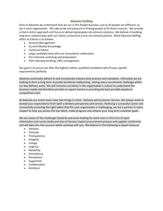 Advento Staffing
Here at Advento we understand that we are in the People business, just as all people are different, so
too is each organisation. We take pride and pleasure in finding people to fit those nuances. We provide
a client centric approach and focus on delivering bespoke recruitment solutions. We believe in building
long term relationships with our clients, to become a true recruitment partner. What Advento Staffing
offers its Clients is as follows:
 Account Management
 Current Market Knowledge
 Technical Advice
 Large candidate base who our Consultants understand
 Pre Interview screening and preparation
 Post interview briefing, offer management
Our goal is to ensure we offer the highest calibre, qualified candidates who fit your specific
requirements perfectly.
Advento continually adhere to and incorporate industry best practice and standards. Ultimately we are
looking to form a long term mutually beneficial relationship, solving every recruitment challenge within
our key delivery areas. We will immerse ourselves in the organisation’s culture to understand the
business needs and therefore provide an expert service in providing the best possible people at
competitive costs.
At Advento our entire team have two things in mind - Delivery and Customer Service. We always want to
exceed your expectations from both a delivery perspective and service. Realising a successful career and
successfully accessing the right talent that fits your organisation is challenging, we are a partner in every
respect to help you access the top talent, make progress and achieve your long term customer goals.
We are aware of the challenges faced by everyone looking for work even in this time of open
information and social media and also of Human Capital procurement process and supplier conformity
and will take this into account whilst working with you. We believe in the following in equal measure:
 Honesty
 Tenacity
 Transparency
 Integrity
 Energy
 Urgency
 Reliability
 Consistency
 Persistence
 Supportive
 Collaboration
 Ambition
 