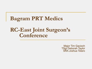 Bagram PRT Medics
RC-East Joint Surgeon’s
Conference
Major Tim Gacioch
TSgt Deborah Taylor
SRA Joshua Tolaro
 