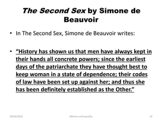 The Second Sex by Simone de
Beauvoir
• In The Second Sex, Simone de Beauvoir writes:
• “History has shown us that men have always kept in
their hands all concrete powers; since the earliest
days of the patriarchate they have thought best to
keep woman in a state of dependence; their codes
of law have been set up against her; and thus she
has been definitely established as the Other.”
30/03/2016 Women and equality 10
 