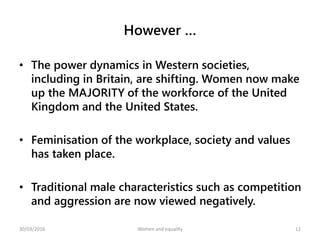 However …
• The power dynamics in Western societies,
including in Britain, are shifting. Women now make
up the MAJORITY of the workforce of the United
Kingdom and the United States.
• Feminisation of the workplace, society and values
has taken place.
• Traditional male characteristics such as competition
and aggression are now viewed negatively.
30/03/2016 Women and equality 12
 