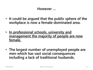 However …
• It could be argued that the public sphere of the
workplace is now a female-dominated area.
• In professional schools, university and
management the majority of people are now
female.
• The largest number of unemployed people are
men which has vast social consequences
including a lack of traditional husbands.
30/03/2016 Women and equality 14
 