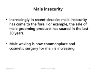 Male insecurity
• Increasingly in recent decades male insecurity
has come to the fore. For example, the sale of
male grooming products has soared in the last
30 years.
• Male waxing is now commonplace and
cosmetic surgery for men is increasing.
30/03/2016 Women and equality 18
 