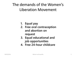 The demands of the Women’s
Liberation Movement
1. Equal pay
2. Free oral contraception
and abortion on
request
3. Equal educational and
job opportunities
4. Free 24-hour childcare
30/03/2016 Women and equality 2
 