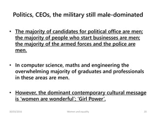 Politics, CEOs, the military still male-dominated
• The majority of candidates for political office are men;
the majority of people who start businesses are men;
the majority of the armed forces and the police are
men.
• In computer science, maths and engineering the
overwhelming majority of graduates and professionals
in these areas are men.
• However, the dominant contemporary cultural message
is ‘women are wonderful’; ‘Girl Power’.
30/03/2016 Women and equality 20
 