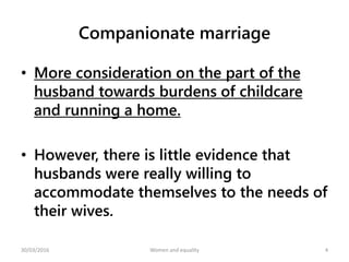 Companionate marriage
• More consideration on the part of the
husband towards burdens of childcare
and running a home.
• However, there is little evidence that
husbands were really willing to
accommodate themselves to the needs of
their wives.
30/03/2016 Women and equality 4
 