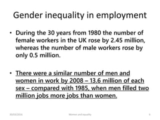 Gender inequality in employment
• During the 30 years from 1980 the number of
female workers in the UK rose by 2.45 million,
whereas the number of male workers rose by
only 0.5 million.
• There were a similar number of men and
women in work by 2008 – 13.6 million of each
sex – compared with 1985, when men filled two
million jobs more jobs than women.
30/03/2016 Women and equality 6
 